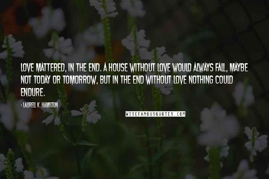 Laurell K. Hamilton Quotes: Love mattered, in the end. A house without love would always fall, maybe not today or tomorrow, but in the end without love nothing could endure.