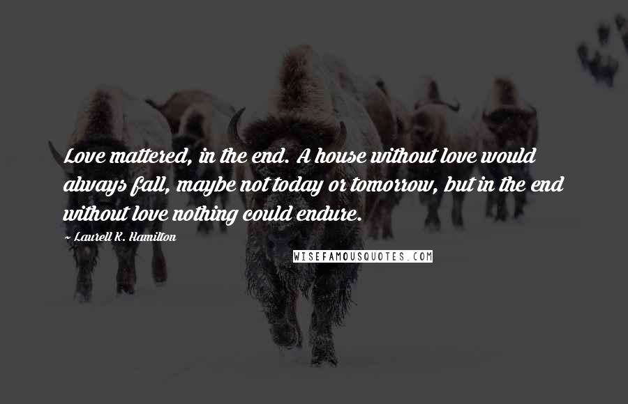 Laurell K. Hamilton Quotes: Love mattered, in the end. A house without love would always fall, maybe not today or tomorrow, but in the end without love nothing could endure.