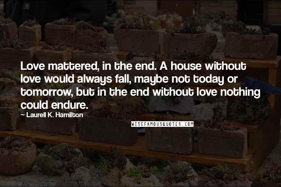 Laurell K. Hamilton Quotes: Love mattered, in the end. A house without love would always fall, maybe not today or tomorrow, but in the end without love nothing could endure.