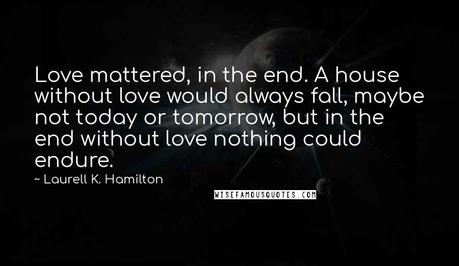 Laurell K. Hamilton Quotes: Love mattered, in the end. A house without love would always fall, maybe not today or tomorrow, but in the end without love nothing could endure.