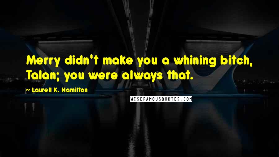 Laurell K. Hamilton Quotes: Merry didn't make you a whining bitch, Talan; you were always that.