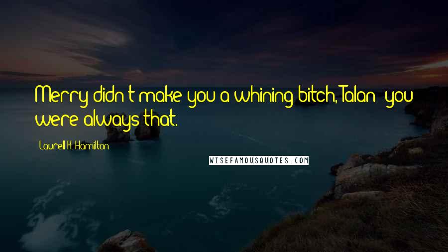 Laurell K. Hamilton Quotes: Merry didn't make you a whining bitch, Talan; you were always that.