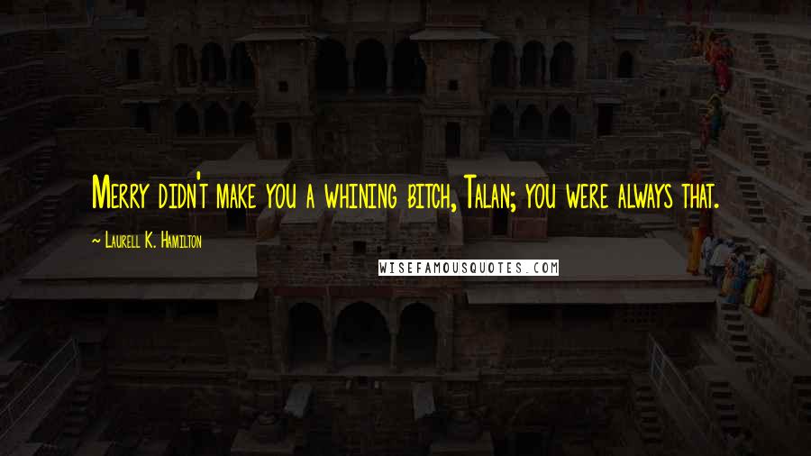 Laurell K. Hamilton Quotes: Merry didn't make you a whining bitch, Talan; you were always that.