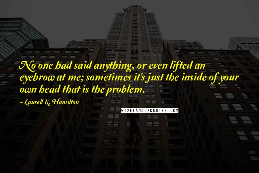 Laurell K. Hamilton Quotes: No one had said anything, or even lifted an eyebrow at me; sometimes it's just the inside of your own head that is the problem.