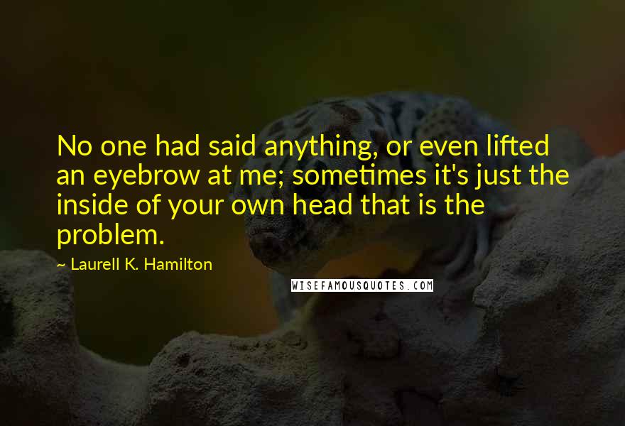 Laurell K. Hamilton Quotes: No one had said anything, or even lifted an eyebrow at me; sometimes it's just the inside of your own head that is the problem.