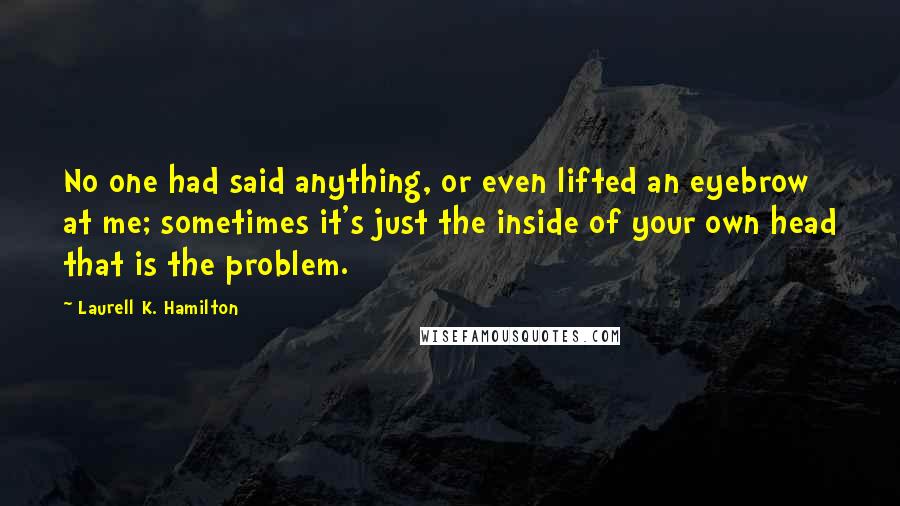 Laurell K. Hamilton Quotes: No one had said anything, or even lifted an eyebrow at me; sometimes it's just the inside of your own head that is the problem.