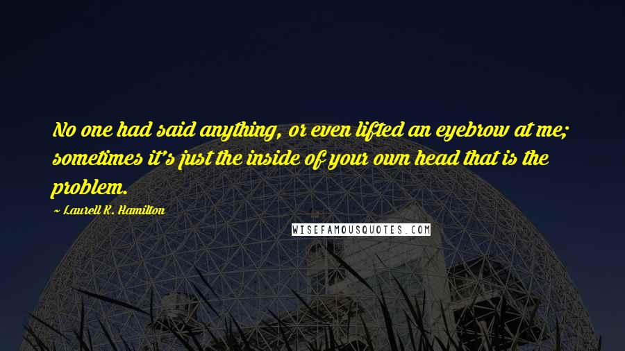 Laurell K. Hamilton Quotes: No one had said anything, or even lifted an eyebrow at me; sometimes it's just the inside of your own head that is the problem.