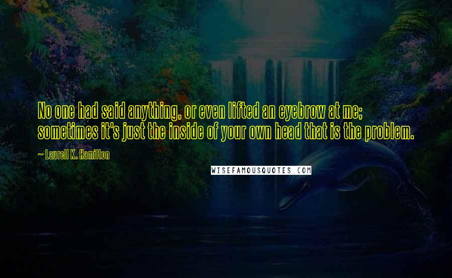 Laurell K. Hamilton Quotes: No one had said anything, or even lifted an eyebrow at me; sometimes it's just the inside of your own head that is the problem.