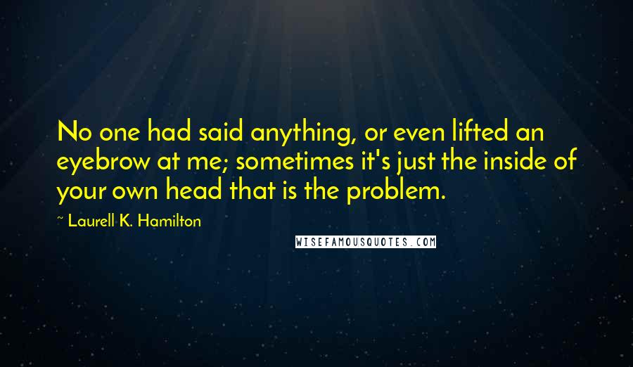 Laurell K. Hamilton Quotes: No one had said anything, or even lifted an eyebrow at me; sometimes it's just the inside of your own head that is the problem.