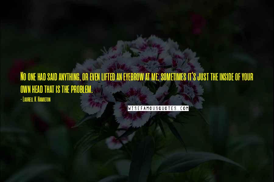 Laurell K. Hamilton Quotes: No one had said anything, or even lifted an eyebrow at me; sometimes it's just the inside of your own head that is the problem.