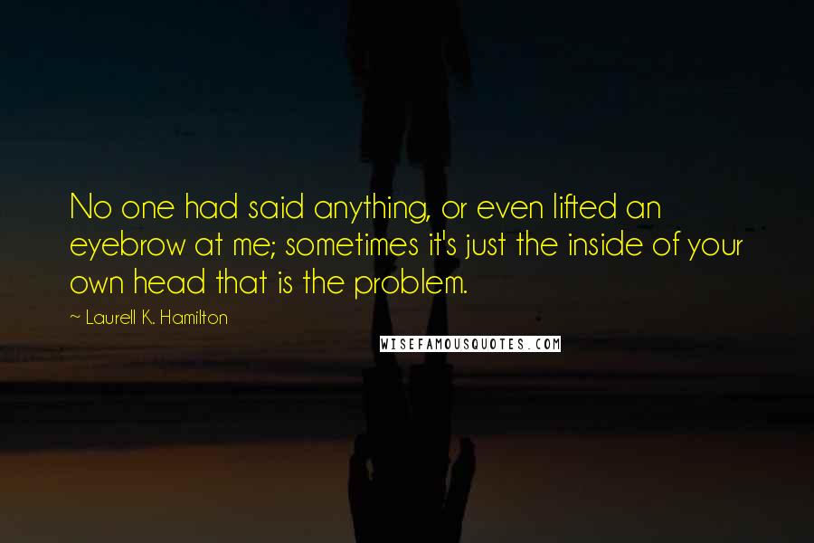 Laurell K. Hamilton Quotes: No one had said anything, or even lifted an eyebrow at me; sometimes it's just the inside of your own head that is the problem.