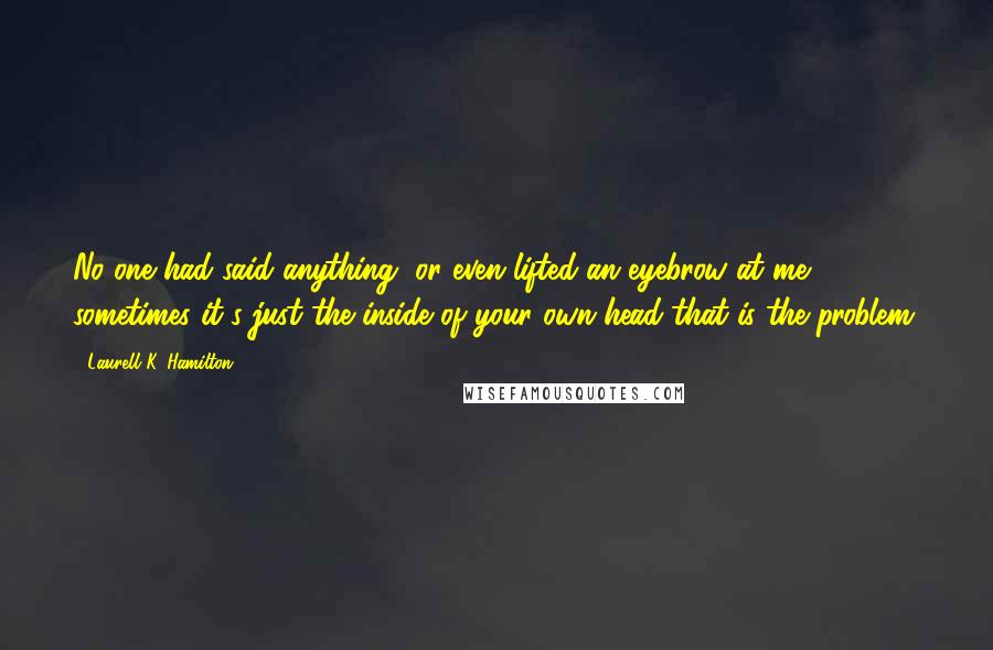 Laurell K. Hamilton Quotes: No one had said anything, or even lifted an eyebrow at me; sometimes it's just the inside of your own head that is the problem.