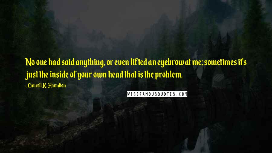 Laurell K. Hamilton Quotes: No one had said anything, or even lifted an eyebrow at me; sometimes it's just the inside of your own head that is the problem.