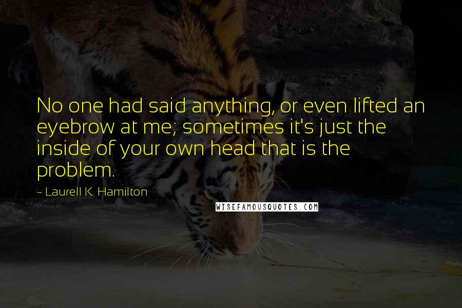 Laurell K. Hamilton Quotes: No one had said anything, or even lifted an eyebrow at me; sometimes it's just the inside of your own head that is the problem.