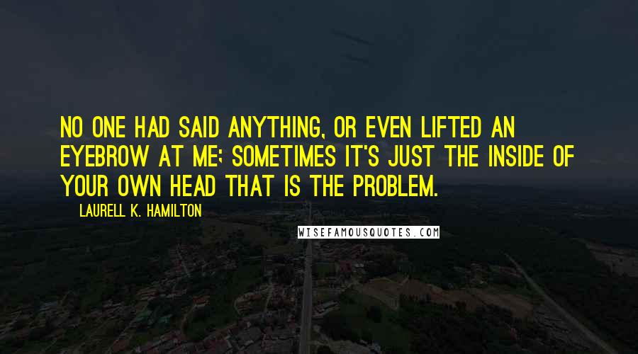 Laurell K. Hamilton Quotes: No one had said anything, or even lifted an eyebrow at me; sometimes it's just the inside of your own head that is the problem.