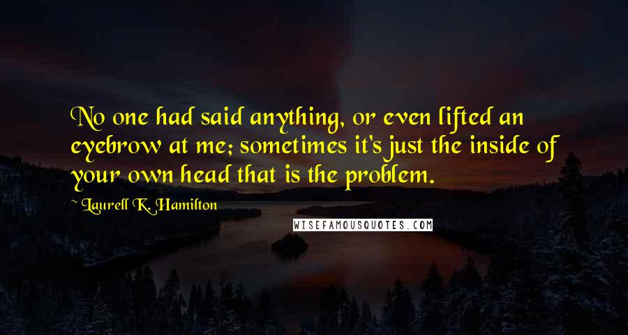 Laurell K. Hamilton Quotes: No one had said anything, or even lifted an eyebrow at me; sometimes it's just the inside of your own head that is the problem.