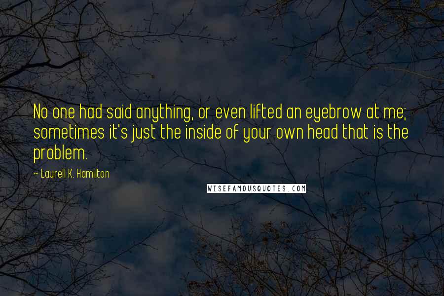 Laurell K. Hamilton Quotes: No one had said anything, or even lifted an eyebrow at me; sometimes it's just the inside of your own head that is the problem.