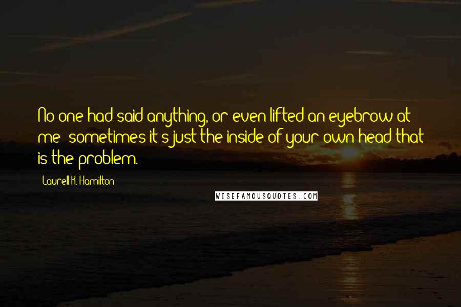 Laurell K. Hamilton Quotes: No one had said anything, or even lifted an eyebrow at me; sometimes it's just the inside of your own head that is the problem.