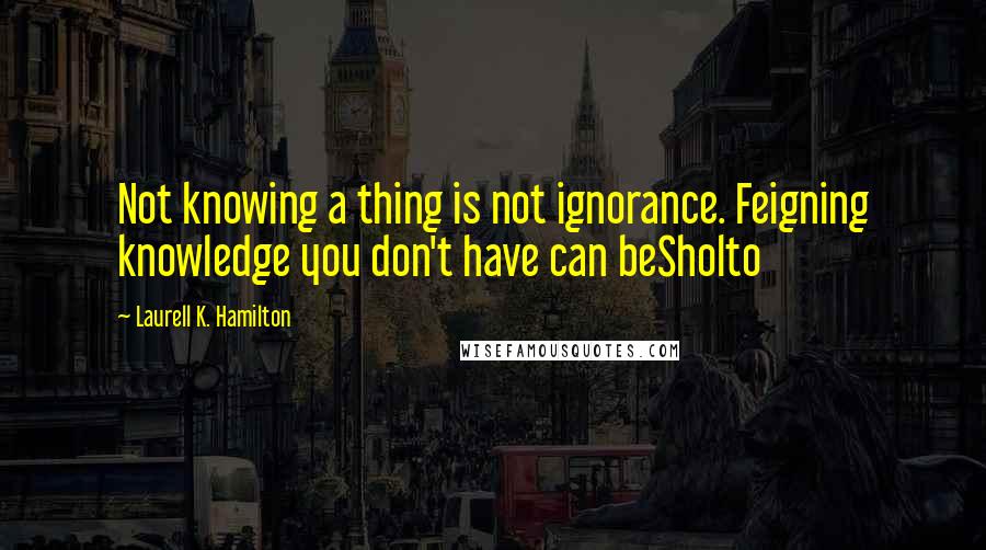 Laurell K. Hamilton Quotes: Not knowing a thing is not ignorance. Feigning knowledge you don't have can beSholto