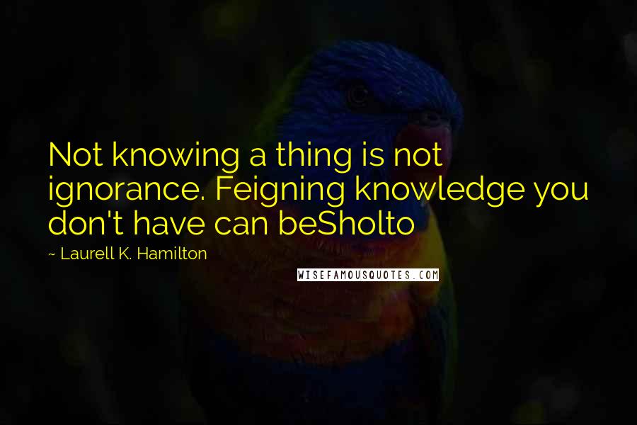 Laurell K. Hamilton Quotes: Not knowing a thing is not ignorance. Feigning knowledge you don't have can beSholto