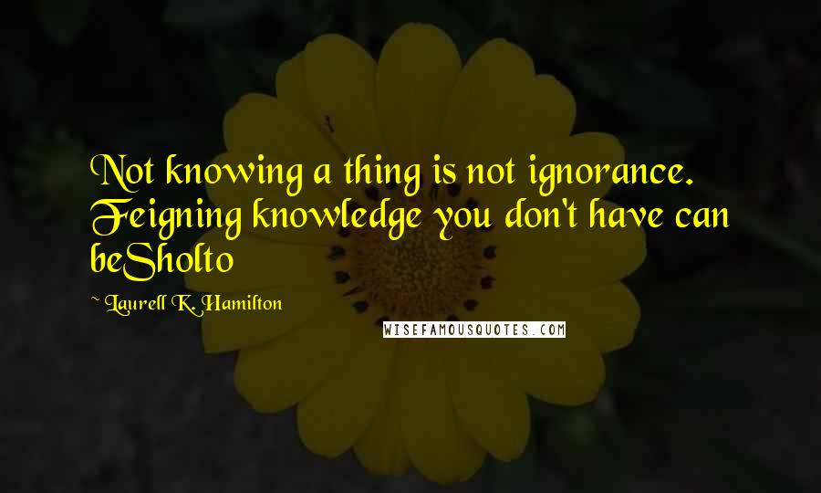 Laurell K. Hamilton Quotes: Not knowing a thing is not ignorance. Feigning knowledge you don't have can beSholto