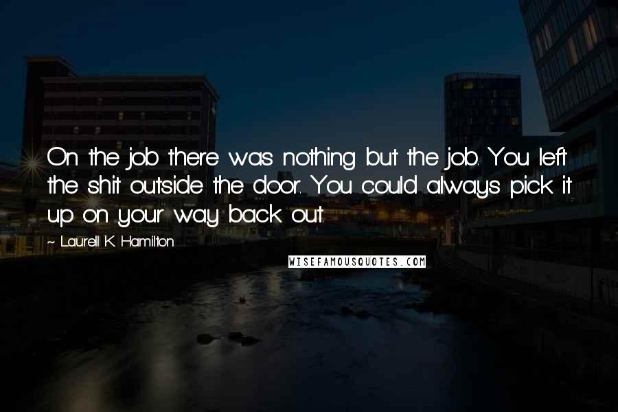 Laurell K. Hamilton Quotes: On the job there was nothing but the job. You left the shit outside the door. You could always pick it up on your way back out.