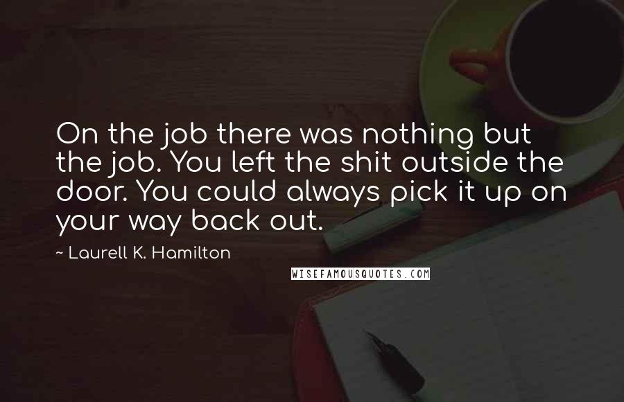 Laurell K. Hamilton Quotes: On the job there was nothing but the job. You left the shit outside the door. You could always pick it up on your way back out.