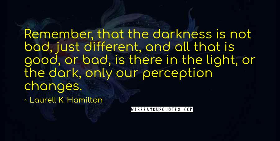 Laurell K. Hamilton Quotes: Remember, that the darkness is not bad, just different, and all that is good, or bad, is there in the light, or the dark, only our perception changes.