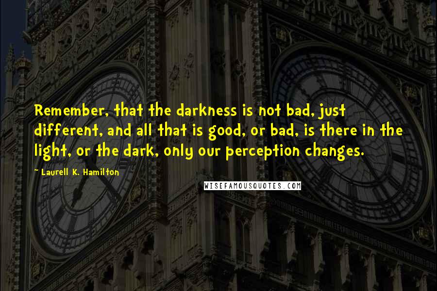 Laurell K. Hamilton Quotes: Remember, that the darkness is not bad, just different, and all that is good, or bad, is there in the light, or the dark, only our perception changes.