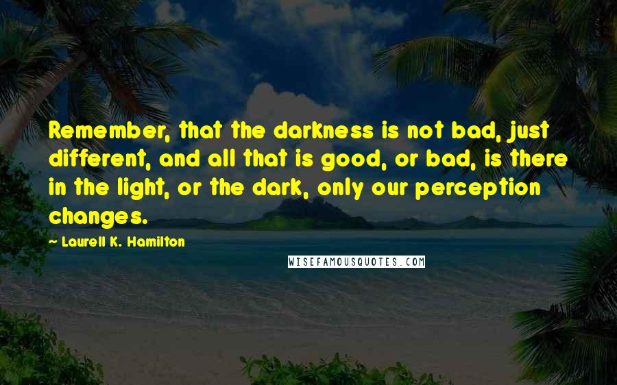 Laurell K. Hamilton Quotes: Remember, that the darkness is not bad, just different, and all that is good, or bad, is there in the light, or the dark, only our perception changes.