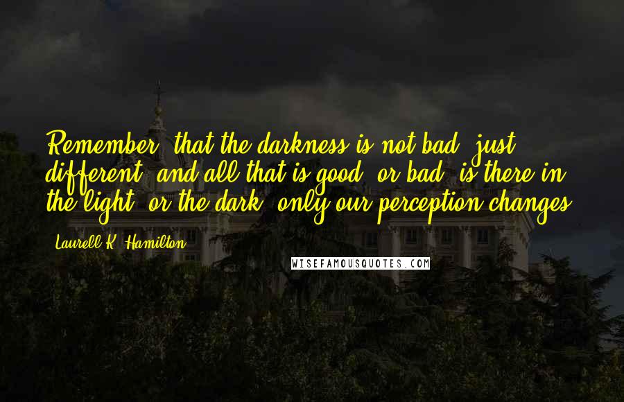 Laurell K. Hamilton Quotes: Remember, that the darkness is not bad, just different, and all that is good, or bad, is there in the light, or the dark, only our perception changes.