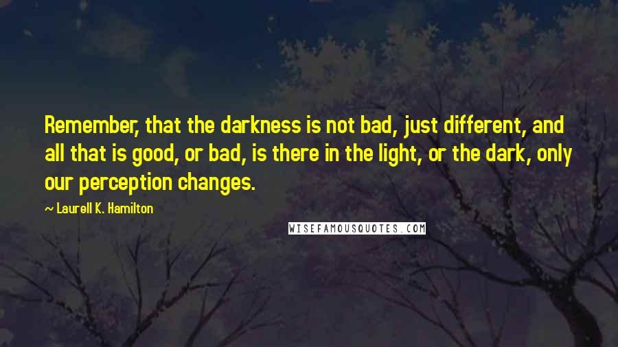 Laurell K. Hamilton Quotes: Remember, that the darkness is not bad, just different, and all that is good, or bad, is there in the light, or the dark, only our perception changes.