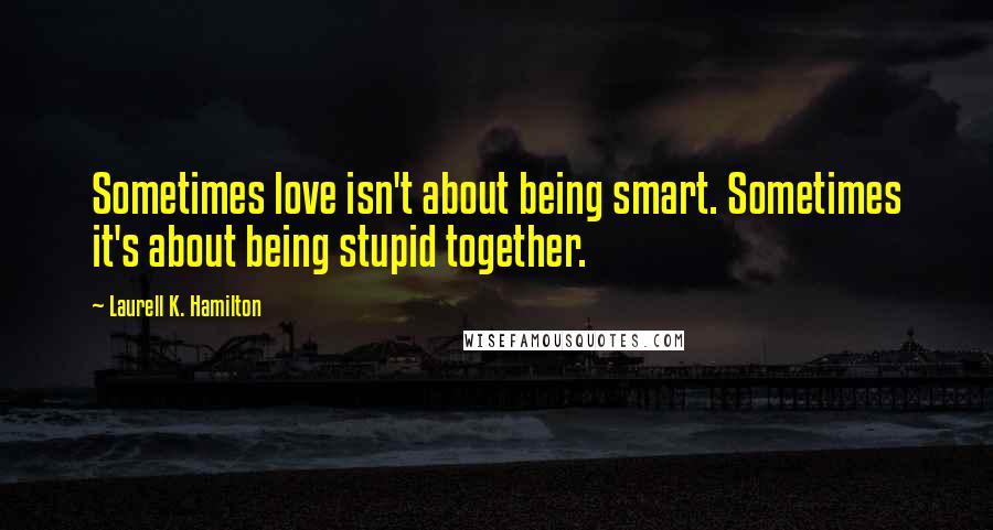 Laurell K. Hamilton Quotes: Sometimes love isn't about being smart. Sometimes it's about being stupid together.