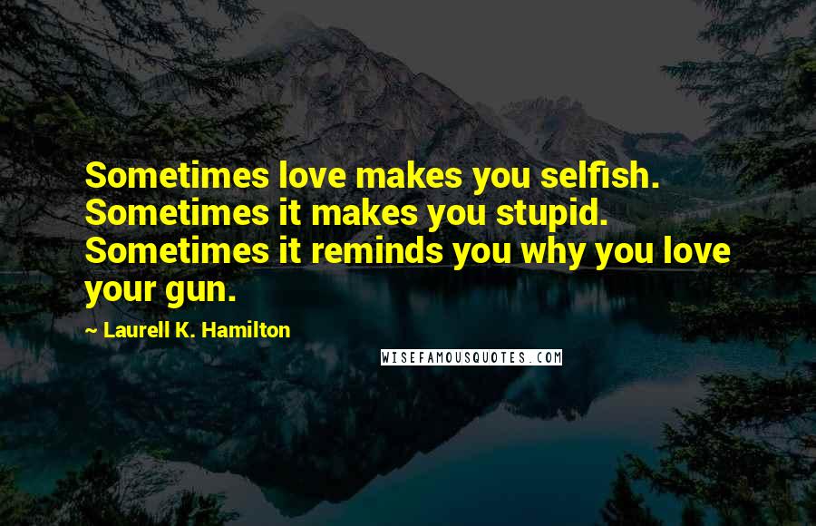 Laurell K. Hamilton Quotes: Sometimes love makes you selfish. Sometimes it makes you stupid. Sometimes it reminds you why you love your gun.