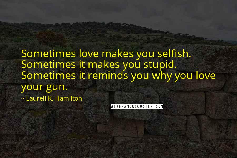 Laurell K. Hamilton Quotes: Sometimes love makes you selfish. Sometimes it makes you stupid. Sometimes it reminds you why you love your gun.