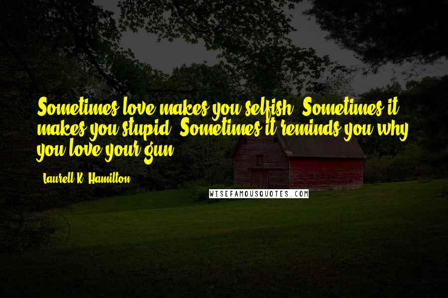 Laurell K. Hamilton Quotes: Sometimes love makes you selfish. Sometimes it makes you stupid. Sometimes it reminds you why you love your gun.
