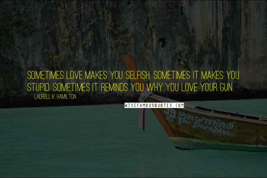 Laurell K. Hamilton Quotes: Sometimes love makes you selfish. Sometimes it makes you stupid. Sometimes it reminds you why you love your gun.