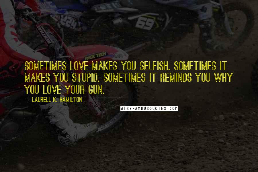 Laurell K. Hamilton Quotes: Sometimes love makes you selfish. Sometimes it makes you stupid. Sometimes it reminds you why you love your gun.