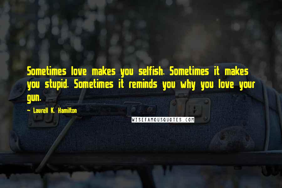 Laurell K. Hamilton Quotes: Sometimes love makes you selfish. Sometimes it makes you stupid. Sometimes it reminds you why you love your gun.