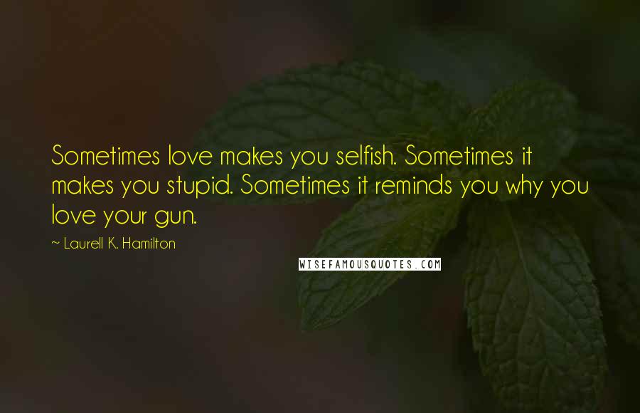 Laurell K. Hamilton Quotes: Sometimes love makes you selfish. Sometimes it makes you stupid. Sometimes it reminds you why you love your gun.