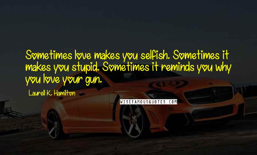 Laurell K. Hamilton Quotes: Sometimes love makes you selfish. Sometimes it makes you stupid. Sometimes it reminds you why you love your gun.