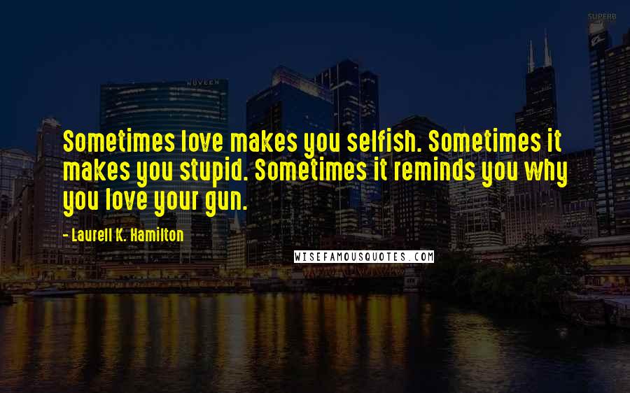 Laurell K. Hamilton Quotes: Sometimes love makes you selfish. Sometimes it makes you stupid. Sometimes it reminds you why you love your gun.