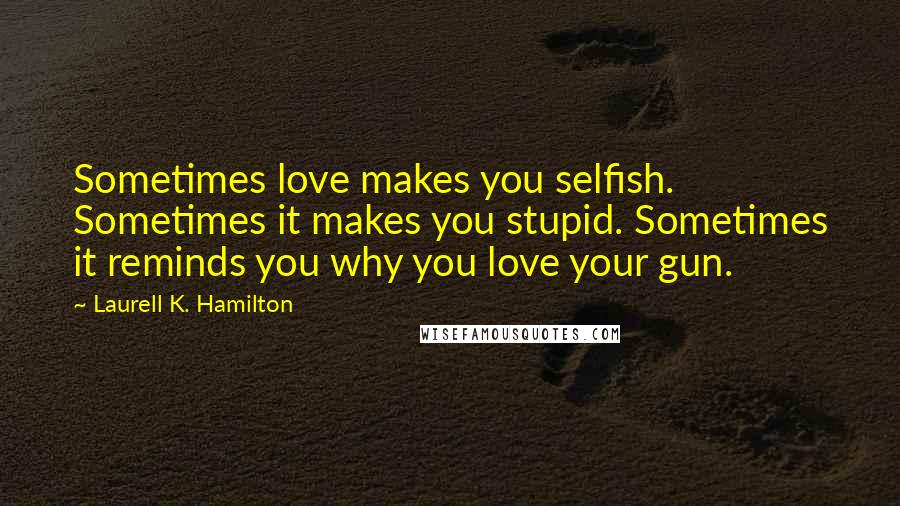 Laurell K. Hamilton Quotes: Sometimes love makes you selfish. Sometimes it makes you stupid. Sometimes it reminds you why you love your gun.