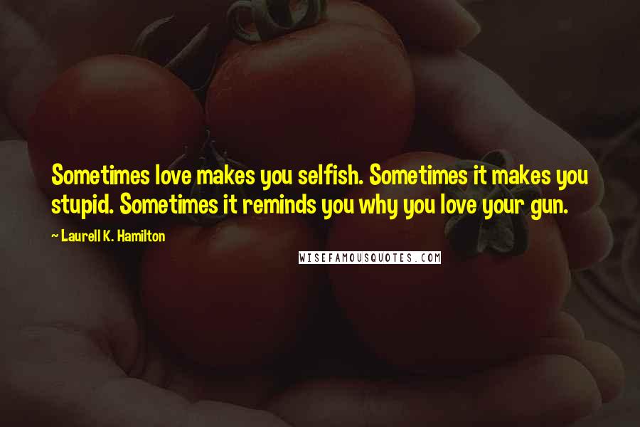 Laurell K. Hamilton Quotes: Sometimes love makes you selfish. Sometimes it makes you stupid. Sometimes it reminds you why you love your gun.