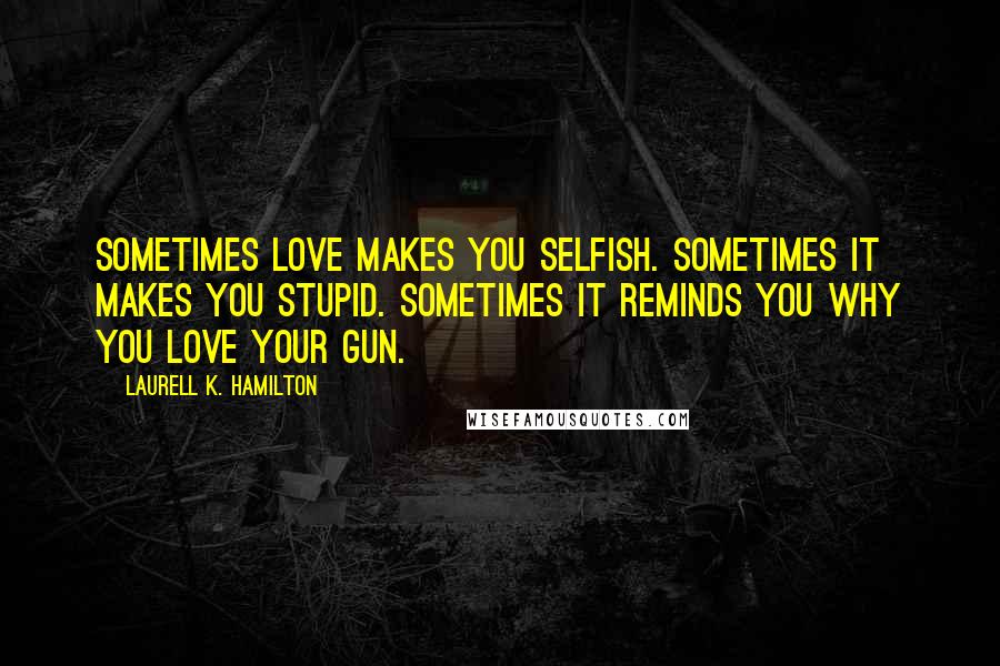 Laurell K. Hamilton Quotes: Sometimes love makes you selfish. Sometimes it makes you stupid. Sometimes it reminds you why you love your gun.