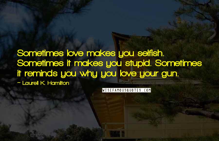 Laurell K. Hamilton Quotes: Sometimes love makes you selfish. Sometimes it makes you stupid. Sometimes it reminds you why you love your gun.