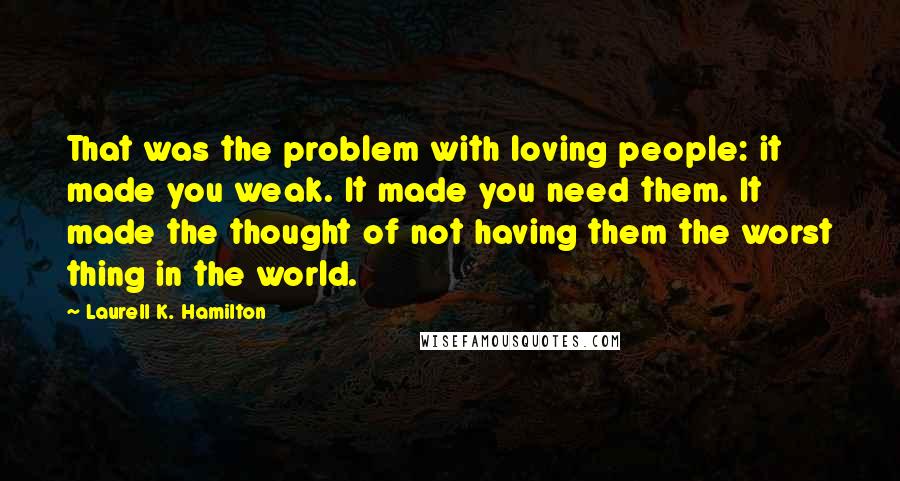 Laurell K. Hamilton Quotes: That was the problem with loving people: it made you weak. It made you need them. It made the thought of not having them the worst thing in the world.