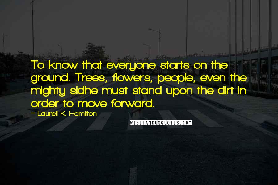 Laurell K. Hamilton Quotes: To know that everyone starts on the ground. Trees, flowers, people, even the mighty sidhe must stand upon the dirt in order to move forward.