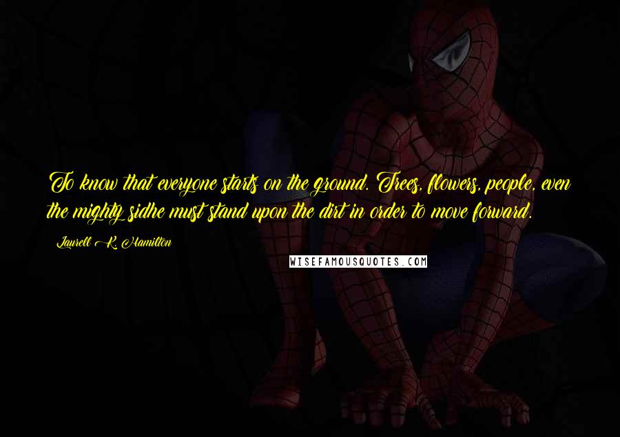 Laurell K. Hamilton Quotes: To know that everyone starts on the ground. Trees, flowers, people, even the mighty sidhe must stand upon the dirt in order to move forward.