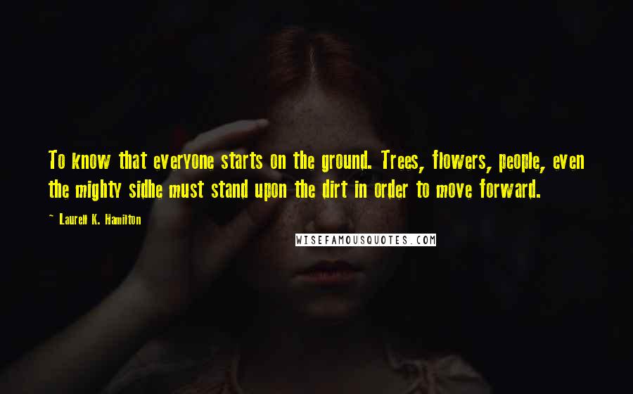 Laurell K. Hamilton Quotes: To know that everyone starts on the ground. Trees, flowers, people, even the mighty sidhe must stand upon the dirt in order to move forward.